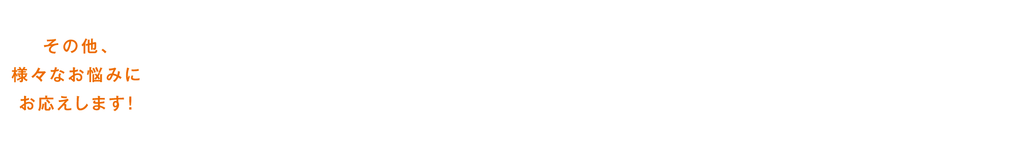 その他、様々なお悩みにお応えします！